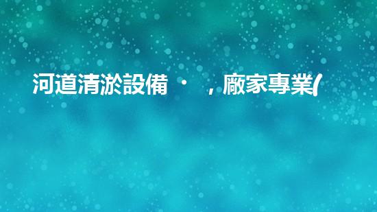 河道清淤設備，廠家專業(yè)保障水質(zhì)清潔